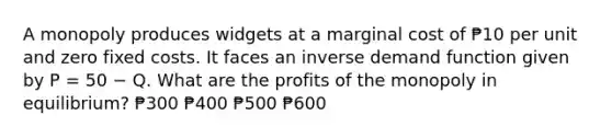 A monopoly produces widgets at a marginal cost of ₱10 per unit and zero fixed costs. It faces an inverse demand function given by P = 50 − Q. What are the profits of the monopoly in equilibrium? ₱300 ₱400 ₱500 ₱600