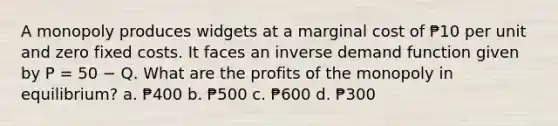 A monopoly produces widgets at a marginal cost of ₱10 per unit and zero fixed costs. It faces an inverse demand function given by P = 50 − Q. What are the profits of the monopoly in equilibrium? a. ₱400 b. ₱500 c. ₱600 d. ₱300