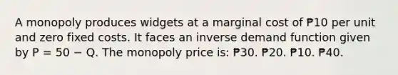 A monopoly produces widgets at a marginal cost of ₱10 per unit and zero fixed costs. It faces an inverse demand function given by P = 50 − Q. The monopoly price is: ₱30. ₱20. ₱10. ₱40.