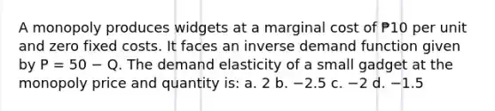 A monopoly produces widgets at a marginal cost of ₱10 per unit and zero fixed costs. It faces an inverse demand function given by P = 50 − Q. The demand elasticity of a small gadget at the monopoly price and quantity is: a. 2 b. −2.5 c. −2 d. −1.5