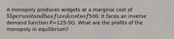 A monopoly produces widgets at a marginal cost of 55 per unit and has fixed costs of500. It faces an inverse demand function P=125-5Q. What are the profits of the monopoly in equilibrium?