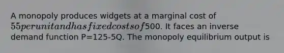 A monopoly produces widgets at a marginal cost of 55 per unit and has fixed costs of500. It faces an inverse demand function P=125-5Q. The monopoly equilibrium output is