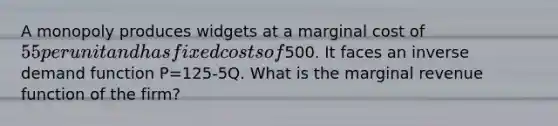 A monopoly produces widgets at a marginal cost of 55 per unit and has fixed costs of500. It faces an inverse demand function P=125-5Q. What is the marginal revenue function of the firm?