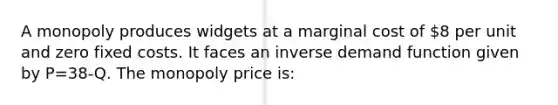 A monopoly produces widgets at a marginal cost of 8 per unit and zero fixed costs. It faces an inverse demand function given by P=38-Q. The monopoly price is: