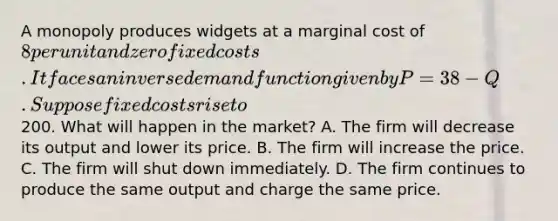 A monopoly produces widgets at a marginal cost of 8 per unit and zero fixed costs. It faces an inverse demand function given by P = 38 - Q. Suppose fixed costs rise to200. What will happen in the market? A. The firm will decrease its output and lower its price. B. The firm will increase the price. C. The firm will shut down immediately. D. The firm continues to produce the same output and charge the same price.