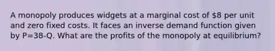 A monopoly produces widgets at a marginal cost of 8 per unit and zero fixed costs. It faces an inverse demand function given by P=38-Q. What are the profits of the monopoly at equilibrium?