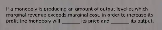 If a monopoly is producing an amount of output level at which marginal revenue exceeds marginal cost, in order to increase its profit the monopoly will ________ its price and ________ its output.