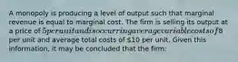 A monopoly is producing a level of output such that marginal revenue is equal to marginal cost. The firm is selling its output at a price of 5 per unit and is occurring average variable costs of8 per unit and average total costs of 10 per unit. Given this information, it may be concluded that the firm: