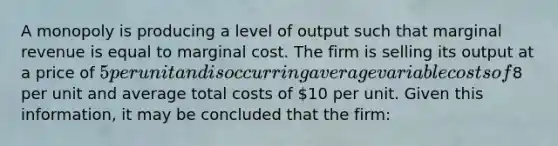 A monopoly is producing a level of output such that marginal revenue is equal to marginal cost. The firm is selling its output at a price of 5 per unit and is occurring average variable costs of8 per unit and average total costs of 10 per unit. Given this information, it may be concluded that the firm: