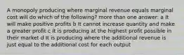 A monopoly producing where marginal revenue equals marginal cost will do which of the following? more than one answer: a It will make positive profits b It cannot increase quantity and make a greater profit c It is producing at the highest profit possible in their market d It is producing where the additional revenue is just equal to the additional cost for each output