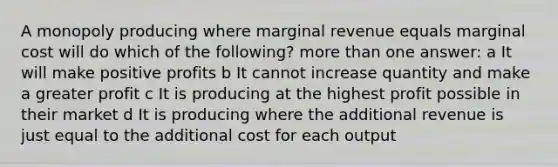 A monopoly producing where marginal revenue equals marginal cost will do which of the following? more than one answer: a It will make positive profits b It cannot increase quantity and make a greater profit c It is producing at the highest profit possible in their market d It is producing where the additional revenue is just equal to the additional cost for each output