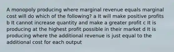 A monopoly producing where marginal revenue equals marginal cost will do which of the following? a It will make positive profits b It cannot increase quantity and make a greater profit c It is producing at the highest profit possible in their market d It is producing where the additional revenue is just equal to the additional cost for each output