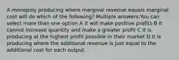 A monopoly producing where marginal revenue equals marginal cost will do which of the following? Multiple answers:You can select more than one option A It will make positive profits B It cannot increase quantity and make a greater profit C It is producing at the highest profit possible in their market D It is producing where the additional revenue is just equal to the additional cost for each output