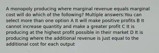 A monopoly producing where marginal revenue equals marginal cost will do which of the following? Multiple answers:You can select <a href='https://www.questionai.com/knowledge/keWHlEPx42-more-than' class='anchor-knowledge'>more than</a> one option A It will make positive profits B It cannot increase quantity and make a greater profit C It is producing at the highest profit possible in their market D It is producing where the additional revenue is just equal to the additional cost for each output