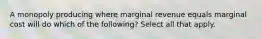 A monopoly producing where marginal revenue equals marginal cost will do which of the following? Select all that apply.