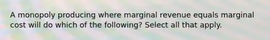 A monopoly producing where marginal revenue equals marginal cost will do which of the following? Select all that apply.