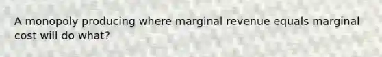 A monopoly producing where marginal revenue equals marginal cost will do what?