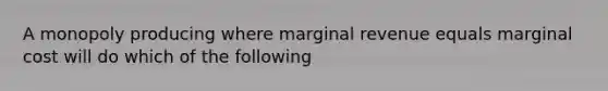 A monopoly producing where marginal revenue equals marginal cost will do which of the following