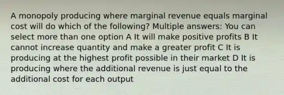 A monopoly producing where marginal revenue equals marginal cost will do which of the following? Multiple answers: You can select more than one option A It will make positive profits B It cannot increase quantity and make a greater profit C It is producing at the highest profit possible in their market D It is producing where the additional revenue is just equal to the additional cost for each output