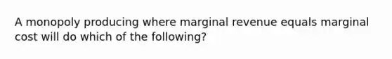 A monopoly producing where marginal revenue equals marginal cost will do which of the following?