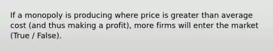 If a monopoly is producing where price is greater than average cost (and thus making a profit), more firms will enter the market (True / False).