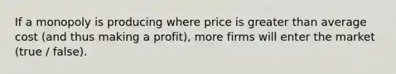 If a monopoly is producing where price is greater than average cost (and thus making a profit), more firms will enter the market (true / false).