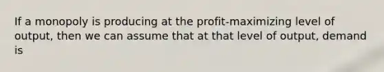 If a monopoly is producing at the profit-maximizing level of output, then we can assume that at that level of output, demand is