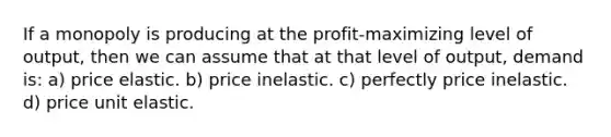 If a monopoly is producing at the profit-maximizing level of output, then we can assume that at that level of output, demand is: a) price elastic. b) price inelastic. c) perfectly price inelastic. d) price unit elastic.