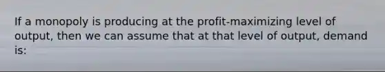 If a monopoly is producing at the profit-maximizing level of output, then we can assume that at that level of output, demand is: