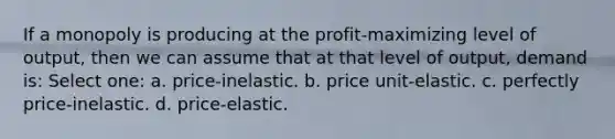 If a monopoly is producing at the profit-maximizing level of output, then we can assume that at that level of output, demand is: Select one: a. price-inelastic. b. price unit-elastic. c. perfectly price-inelastic. d. price-elastic.