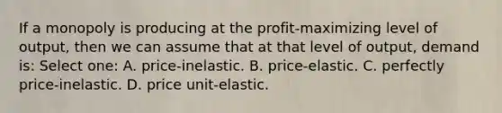 If a monopoly is producing at the profit-maximizing level of output, then we can assume that at that level of output, demand is: Select one: A. price-inelastic. B. price-elastic. C. perfectly price-inelastic. D. price unit-elastic.