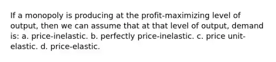 If a monopoly is producing at the profit-maximizing level of output, then we can assume that at that level of output, demand is: a. price-inelastic. b. perfectly price-inelastic. c. price unit-elastic. d. price-elastic.