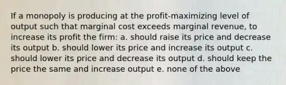 If a monopoly is producing at the profit-maximizing level of output such that marginal cost exceeds marginal revenue, to increase its profit the firm: a. should raise its price and decrease its output b. should lower its price and increase its output c. should lower its price and decrease its output d. should keep the price the same and increase output e. none of the above