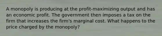 A monopoly is producing at the profit-maximizing output and has an economic profit. The government then imposes a tax on the firm that increases the firm's marginal cost. What happens to the price charged by the monopoly?