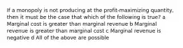 If a monopoly is not producing at the profit-maximizing quantity, then it must be the case that which of the following is true? a Marginal cost is greater than marginal revenue b Marginal revenue is greater than marginal cost c Marginal revenue is negative d All of the above are possible