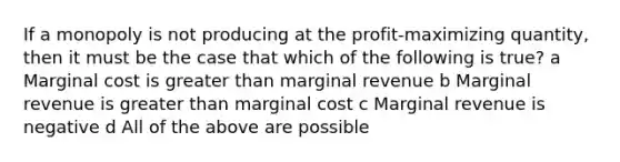 If a monopoly is not producing at the profit-maximizing quantity, then it must be the case that which of the following is true? a Marginal cost is greater than marginal revenue b Marginal revenue is greater than marginal cost c Marginal revenue is negative d All of the above are possible