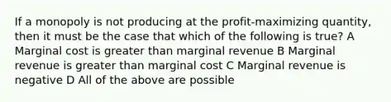 If a monopoly is not producing at the profit-maximizing quantity, then it must be the case that which of the following is true? A Marginal cost is greater than marginal revenue B Marginal revenue is greater than marginal cost C Marginal revenue is negative D All of the above are possible