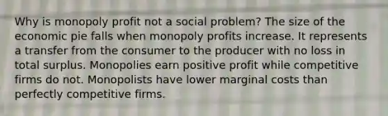 Why is monopoly profit not a social problem? The size of the economic pie falls when monopoly profits increase. It represents a transfer from the consumer to the producer with no loss in total surplus. Monopolies earn positive profit while competitive firms do not. Monopolists have lower marginal costs than perfectly competitive firms.