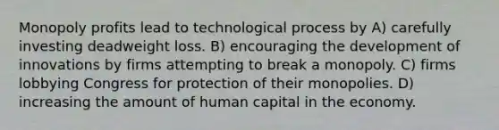 Monopoly profits lead to technological process by A) carefully investing deadweight loss. B) encouraging the development of innovations by firms attempting to break a monopoly. C) firms lobbying Congress for protection of their monopolies. D) increasing the amount of human capital in the economy.