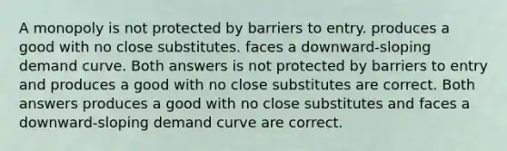 A monopoly is not protected by barriers to entry. produces a good with no close substitutes. faces a downward-sloping demand curve. Both answers is not protected by barriers to entry and produces a good with no close substitutes are correct. Both answers produces a good with no close substitutes and faces a downward-sloping demand curve are correct.