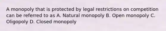 A monopoly that is protected by legal restrictions on competition can be referred to as A. Natural monopoly B. Open monopoly C. Oligopoly D. Closed monopoly