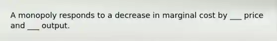 A monopoly responds to a decrease in marginal cost by ___ price and ___ output.