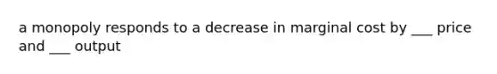 a monopoly responds to a decrease in marginal cost by ___ price and ___ output