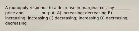 A monopoly responds to a decrease in marginal cost by ________ price and ________ output. A) increasing; decreasing B) increasing; increasing C) decreasing; increasing D) decreasing; decreasing