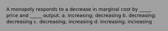 A monopoly responds to a decrease in marginal cost by _____ price and _____ output. a. increasing; decreasing b. decreasing; decreasing c. decreasing; increasing d. increasing; increasing