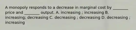 A monopoly responds to a decrease in marginal cost by ________ price and ________ output. A. increasing ; increasing B. increasing; decreasing C. decreasing ; decreasing D. decreasing ; increasing