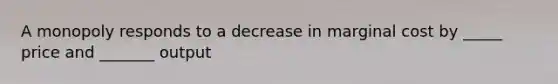 A monopoly responds to a decrease in marginal cost by _____ price and _______ output