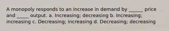 A monopoly responds to an increase in demand by ______ price and _____ output. a. Increasing; decreasing b. Increasing; increasing c. Decreasing; increasing d. Decreasing; decreasing