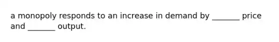 a monopoly responds to an increase in demand by _______ price and _______ output.