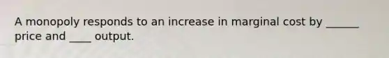 A monopoly responds to an increase in marginal cost by ______ price and ____ output.